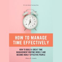 How to Manage Time Effectively: How to Build a Great Time Management Routine Wisely and Become Highly Effective People - Mary G. Lewis