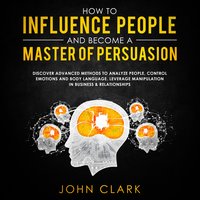 How to influence people and become a master of persuasion - John Clark
