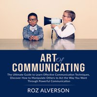 Art of Communicating: The Ultimate Guide to Learn Effective Communication Techniques - Roz Alverson