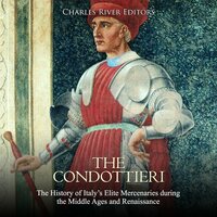 The Condottieri: The History of Italy’s Elite Mercenaries during the Middle Ages and Renaissance - Charles River Editors