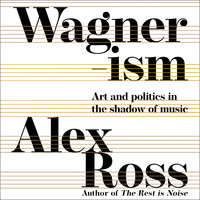 Wagnerism: Art and Politics in the Shadow of Music - Alex Ross