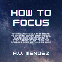 How to Focus: 54 Habits, Tools and Ideas to Create Superhuman Focus, Eliminate Distractions, Stop Procrastination and Achieve More With Less Work - A.V. Mendez