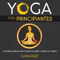 Yoga para principiantes: Posturas simples para calmar tu mente y sanar tu cuerpo - Lucia Ruiz