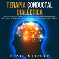 Terapia conductual dialéctica: Una guía de DBT para controlar las emociones, la ansiedad, los cambios de humor y el trastorno límite de la personalidad, con técnicas de atención para reducir el estrés - Heath Metzger