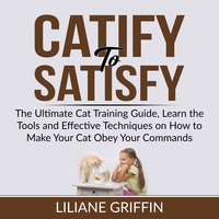 Catify to Satisfy: The Ultimate Cat Training Guide, Learn the Tools and Effective Techniques on How to Make Your Cat Obey Your Commands - Liliane Griffin