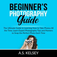 Beginner's Photography Guide: The Ultimate Guide to Learning How to Take Photos All the Time, Learn Expert Photography Tips and Pointers to Snap the Perfect Photo Each Time - A.S. Kelsey