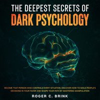 The Deepest Secrets of Dark Psychology Become That Person Who Controls Every Situation. Discover How to Mold People’s Decisions in Your Favor and Shape Your Path by Mastering Manipulation - Roger C. Brink