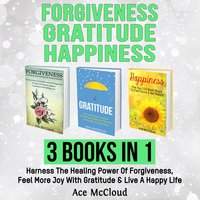 Forgiveness: Gratitude: Happiness: 3 Books in 1: Harness The Healing Power Of Forgiveness, Feel More Joy With Gratitude & Live A Happy Life - Ace McCloud
