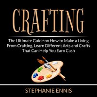 Crafting: The Ultimate Guide on How to Make a Living From Crafting, Learn Different Arts and Crafts That Can Help You Earn Cash - Stephanie Ennis