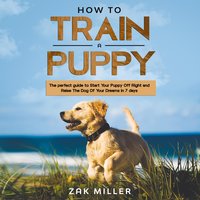 How to Train a Puppy: The Perfect Guide to Start Your Puppy Off Right and Raise the Dog of your Dream in 7 days - Zak Miller