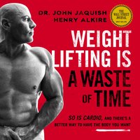 Weight Lifting Is a Waste of Time: So Is Cardio, and There’s a Better Way to Have the Body You Want - Henry Alkire, Dr. John Jaquish