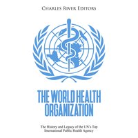 The World Health Organization: The History and Legacy of the UN’s Top International Public Health Agency - Charles River Editors