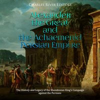 Alexander the Great and the Achaemenid Persian Empire: The History and Legacy of the Macedonian King’s Campaign against the Persians - Charles River Editors