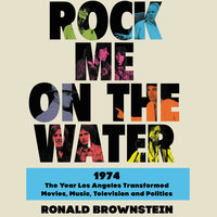 Rock Me on the Water: 1974—The Year Los Angeles Transformed Movies, Music, Television and Politics: 1974-The Year Los Angeles Transformed Movies, Music, Television and Politics - Ronald Brownstein