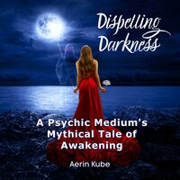 Dispelling Darkness: A Psychic Medium's Mythical Tale of Awakening - Aerin Kube