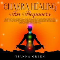 Chakra Healing for Beginners: Learn How to Awaken, Balance, Heal, Unblock Your 7 Chakras, and Boost Your Positive Energy through Chakra Meditation Techniques, Mindful Meditation, and Yoga - Tianna Green