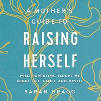 A Mother's Guide to Raising Herself: What Parenting Taught Me About Life, Faith, and Myself - Sarah Bragg
