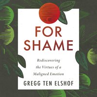 For Shame: Rediscovering the Virtues of a Maligned Emotion - Gregg Ten Elshof