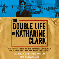 The Double Life of Katharine Clark: The Untold Story of the Fearless Journalist Who Risked Her Life for Truth and Justice - Katharine Gregorio