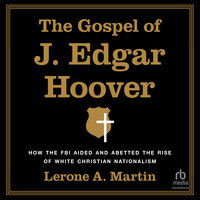 The Gospel of J. Edgar Hoover: How the FBI Aided and Abetted the Rise of White Christian Nationalism - Lerone A. Martin