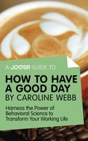A Joosr Guide to... How to Have a Good Day by Caroline Webb: Harness the Power of Behavioral Science to Transform Your Working Life - Joosr