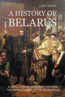 A HISTORY OF BELARUS: A NON-LITERARY ESSAY THAT EXPLAINS THE ETHNOGENESIS OF THE BELARUSIANS - Lubov Bazan