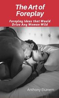 The Art of Foreplay: Foreplay Ideas That Would Drive Any Woman Wild - Anthony Ekanem