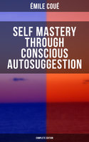 SELF MASTERY THROUGH CONSCIOUS AUTOSUGGESTION (Complete Edition): Thoughts and Precepts, Observations on What Autosuggestion Can Do & Education As It Ought To Be - Émile Coué