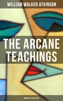 The Arcane Teachings (Complete Collection): Mental Alchemy, The Arcane Teachings & Vital Magnetism - William Walker Atkinson