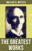 The Greatest Works of Wallace D. Wattles: The Science of Getting Rich, The Science of Being Well, The Science of Being Great, The Personal Power Course, A New Christ and more - Wallace D. Wattles