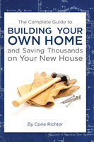 The Complete Guide to Building Your Own Home and Saving Thousands on Your New House - Corie Richter