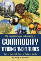 The Complete Guide to Investing in Commodity Trading & Futures: How to Earn High Rates of Returns Safely - Mary B. Holihan