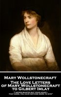 The Love Letters of Mary Wollstonecraft to Gilbert Imlay: “I never wanted but your heart—that gone, you have nothing more to give” - Mary Wollstonecraft