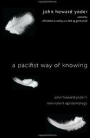 A Pacifist Way of Knowing: John Howard Yoder's Nonviolent Epistemology - John Howard Yoder