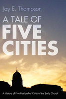 A Tale of Five Cities: A History of the Five Patriarchal Cities of the Early Church - Jay Everett Thompson