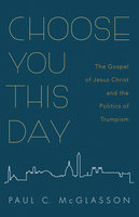 Choose You This Day: The Gospel of Jesus Christ and the Politics of Trumpism - Paul C. McGlasson
