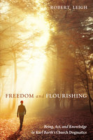 Freedom and Flourishing: Being, Act, and Knowledge in Karl Barth’s Church Dogmatics - Robert Leigh