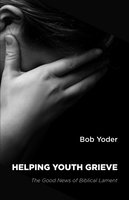 Helping Youth Grieve: The Good News of Biblical Lament - Bob Yoder