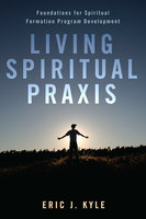 Living Spiritual Praxis: Foundations for Spiritual Formation Program Development - Eric J. Kyle