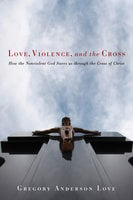 Love, Violence, and the Cross: How the Nonviolent God Saves us through the Cross of Christ - Gregory Anderson Love