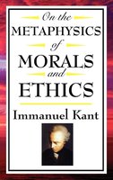 On The Metaphysics of Morals and Ethics: Groundwork of the Metaphysics of Morals; Introduction to the Metaphysic of Morals; The Metaphysical Elements of Ethics - Immanuel Kant