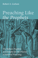 Preaching Like the Prophets: The Hebrew Prophets as Examples for the Practice of Pastoral Preaching - Robert A. Carlson