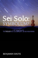 Sei Solo: Symbolum?: The Theology of J. S. Bach’s Solo Violin Works - Benjamin Jeffery Shute