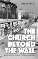 The Church Beyond the Wall: Life and Ministry in the Former East Germany - James S. Currie