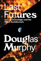 Last Futures: Nature, Technology and the End of Architecture - Douglas Murphy