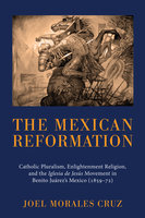 The Mexican Reformation: Catholic Pluralism, Enlightenment Religion, and the Iglesia de Jesus Movement in Benito Juarez’s Mexico (1859–72) - Joel Morales Cruz
