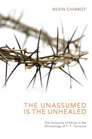 The Unassumed Is the Unhealed: The Humanity of Christ in the Christology of T. F. Torrance - Kevin Chiarot