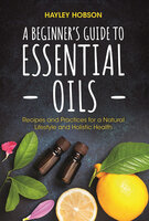 A Beginner's Guide to Essential Oils: Recipes and Practices for a Natural Lifestyle and Holistic Health - Hayley Hobson