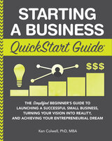 Starting a Business QuickStart Guide: The Simplified Beginner’s Guide to Launching a Successful Small Business, Turning Your Vision into Reality, and Achieving Your Entrepreneurial Dream - Ken Colwell PhD MBA
