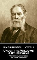 Under the Willows & Other Poems: 'Joy comes, grief goes, we know not how'' - James Russell Lowell